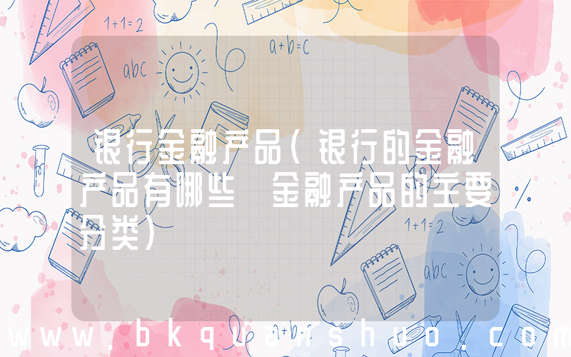 银行金融产品(银行的金融产品有哪些 金融产品的主要分类)